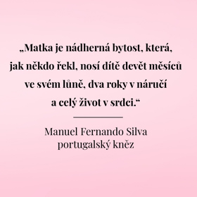 "Matka je nádherná bytost, která, jak někdo řekl, nosí dítě devět měsíců ve svém lůně, dva roky v náručí a celý život v srdci."
Manuel Fernando Silva
portugalský kněz